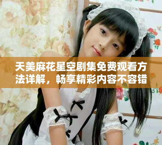 天美麻花星空剧集免费观看方法详解，畅享精彩内容不容错过