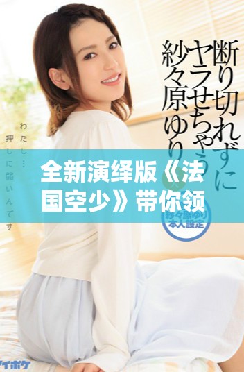 全新演绎版《法国空少》带你领略浪漫与冒险的完美结合！