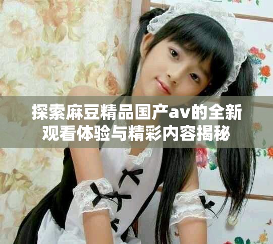探索麻豆精品国产av的全新观看体验与精彩内容揭秘