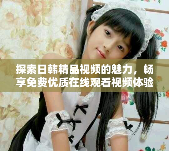 探索日韩精品视频的魅力，畅享免费优质在线观看视频体验