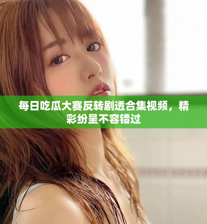 每日吃瓜大赛反转剧透合集视频，精彩纷呈不容错过