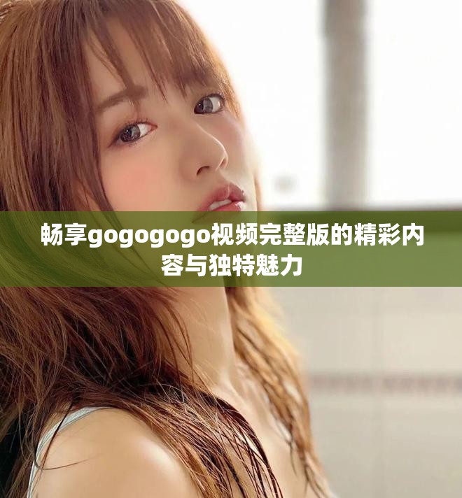 畅享gogogogo视频完整版的精彩内容与独特魅力