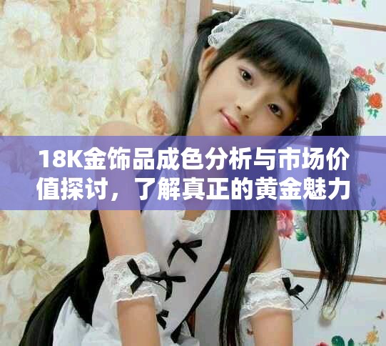 18K金饰品成色分析与市场价值探讨，了解真正的黄金魅力