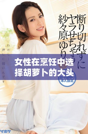 女性在烹饪中选择胡萝卜的大头与小头的用途分析