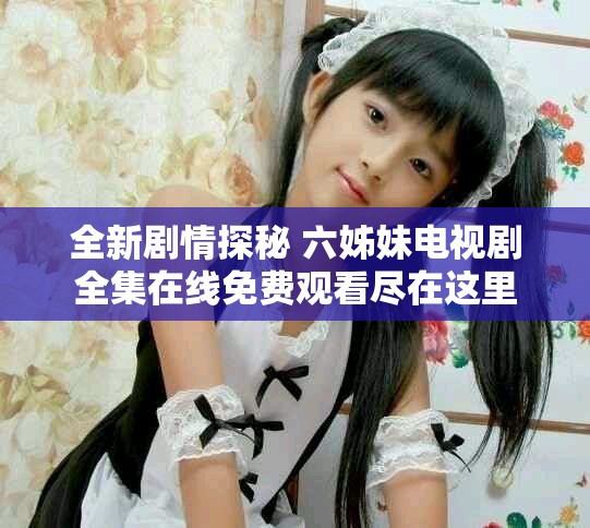 全新剧情探秘 六姊妹电视剧全集在线免费观看尽在这里