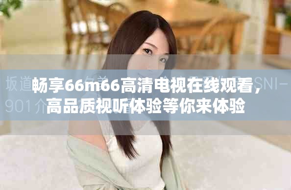 畅享66m66高清电视在线观看，高品质视听体验等你来体验