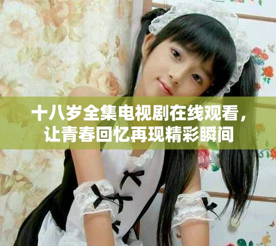 十八岁全集电视剧在线观看，让青春回忆再现精彩瞬间