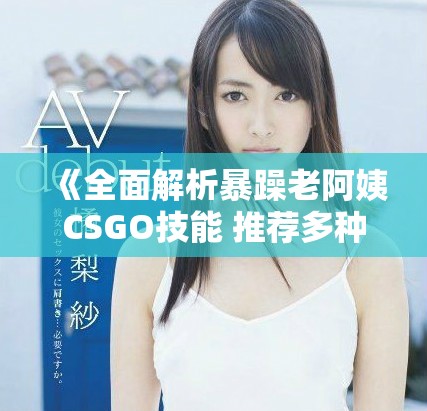 《全面解析暴躁老阿姨CSGO技能 推荐多种实用技巧与战术》