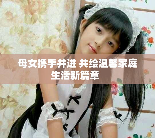 母女携手并进 共绘温馨家庭生活新篇章  