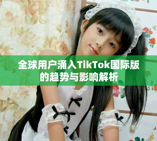 全球用户涌入TikTok国际版的趋势与影响解析