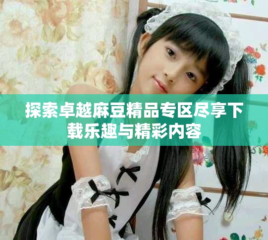 探索卓越麻豆精品专区尽享下载乐趣与精彩内容