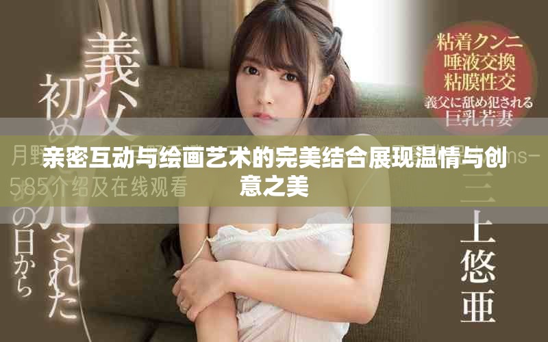 亲密互动与绘画艺术的完美结合展现温情与创意之美