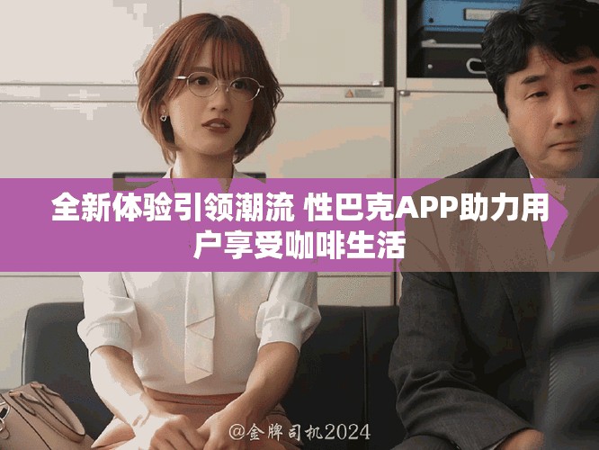 全新体验引领潮流 性巴克APP助力用户享受咖啡生活