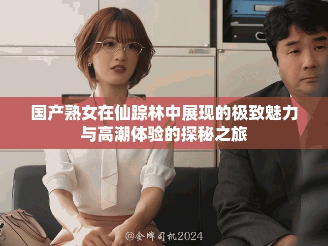 国产熟女在仙踪林中展现的极致魅力与高潮体验的探秘之旅