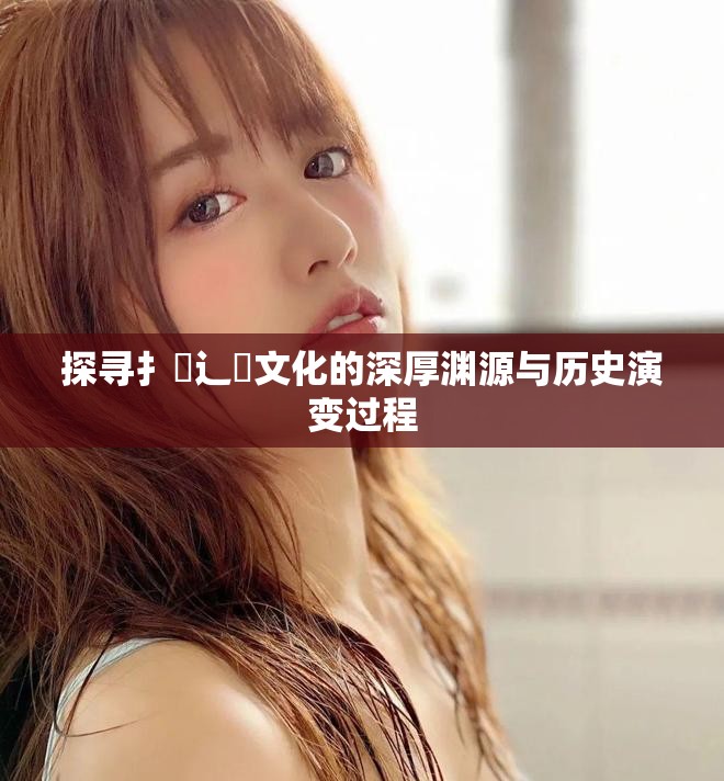 探寻扌喿辶畐文化的深厚渊源与历史演变过程
