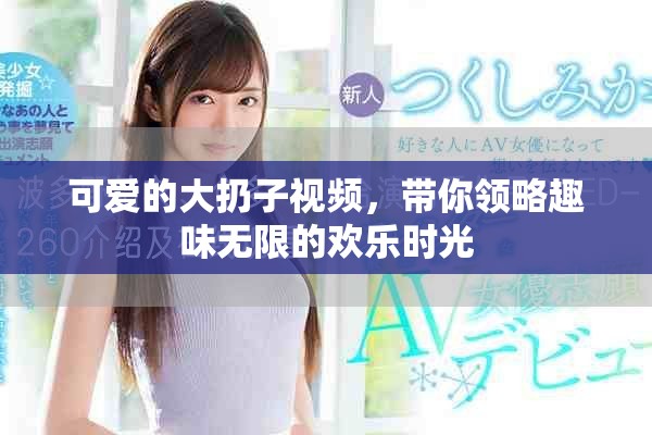可爱的大扔子视频，带你领略趣味无限的欢乐时光