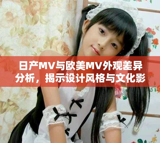 日产MV与欧美MV外观差异分析，揭示设计风格与文化影响
