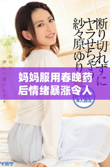 妈妈服用春晚药后情绪暴涨令人瞩目，家庭氛围大变样