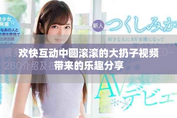 欢快互动中圆滚滚的大扔子视频带来的乐趣分享