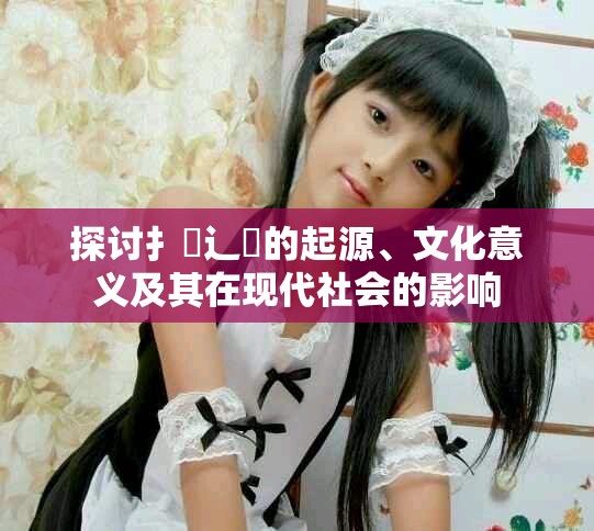 探讨扌喿辶畐的起源、文化意义及其在现代社会的影响