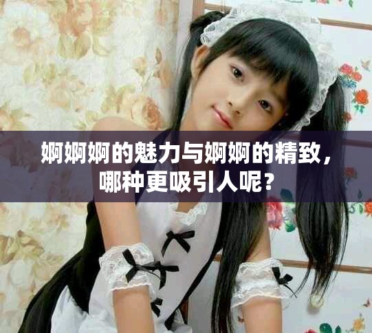婀婀婀的魅力与婀婀的精致，哪种更吸引人呢？
