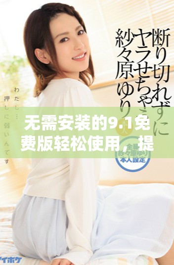 无需安装的9.1免费版轻松使用，提升你的工作效率