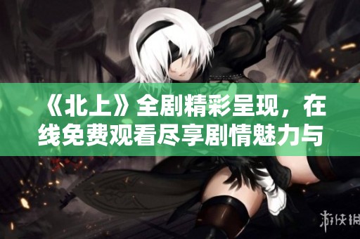 《北上》全剧精彩呈现，在线免费观看尽享剧情魅力与深度探索
