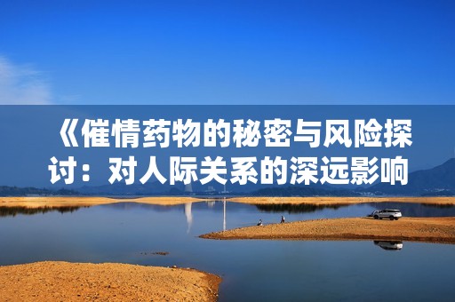 《催情药物的秘密与风险探讨：对人际关系的深远影响》