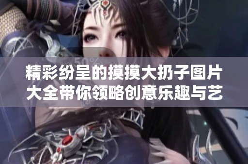 精彩纷呈的摸摸大扔子图片大全带你领略创意乐趣与艺术魅力