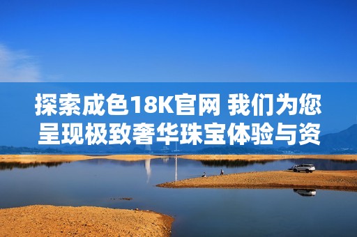探索成色18K官网 我们为您呈现极致奢华珠宝体验与资讯