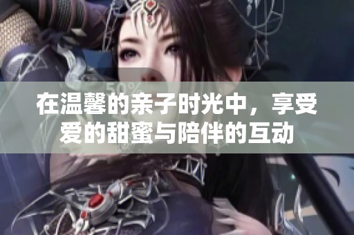 在温馨的亲子时光中，享受爱的甜蜜与陪伴的互动