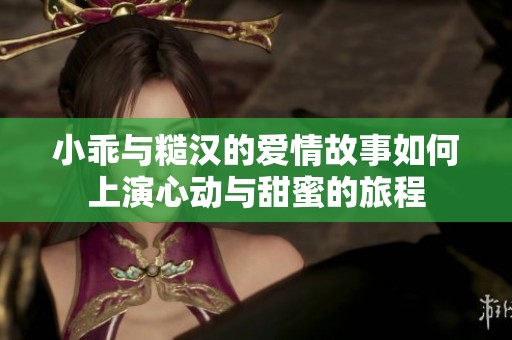 小乖与糙汉的爱情故事如何上演心动与甜蜜的旅程