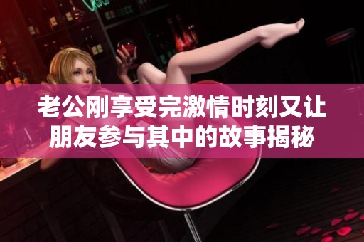 老公刚享受完激情时刻又让朋友参与其中的故事揭秘