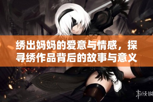 绣出妈妈的爱意与情感，探寻绣作品背后的故事与意义