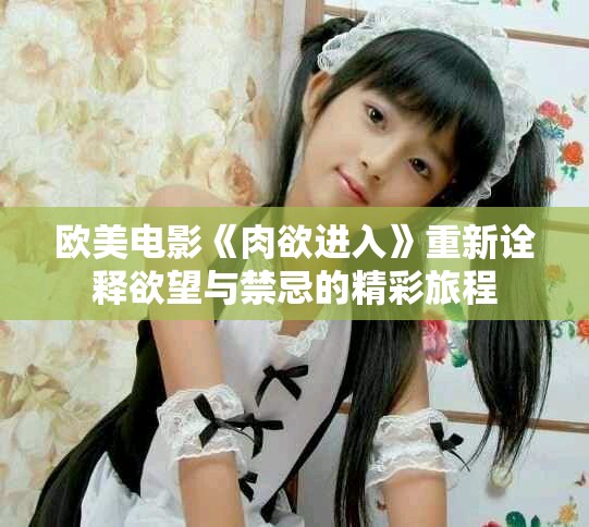 欧美电影《肉欲进入》重新诠释欲望与禁忌的精彩旅程