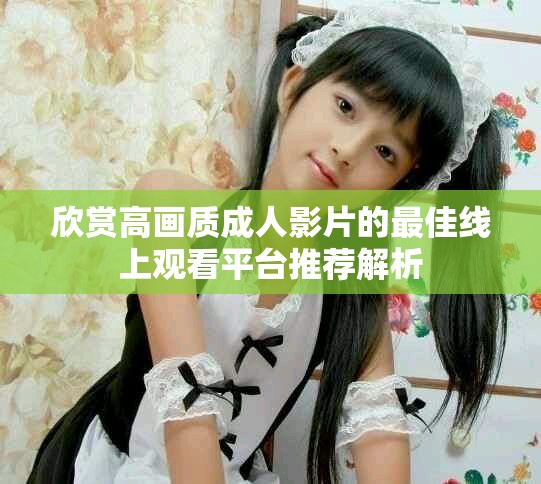 欣赏高画质成人影片的最佳线上观看平台推荐解析