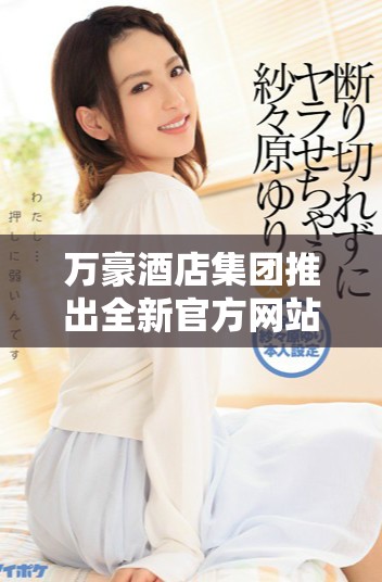 万豪酒店集团推出全新官方网站预订体验提升客户服务质量