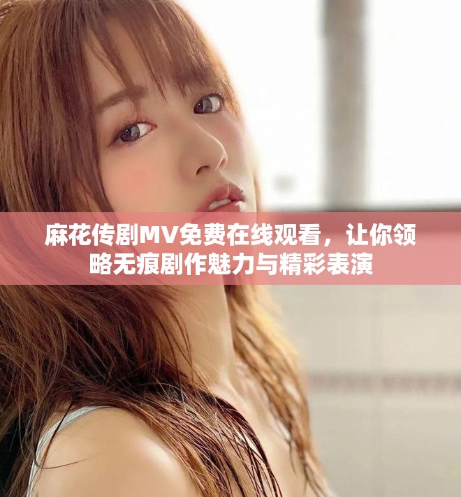 麻花传剧MV免费在线观看，让你领略无痕剧作魅力与精彩表演