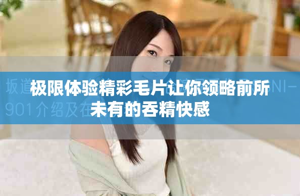 极限体验精彩毛片让你领略前所未有的吞精快感