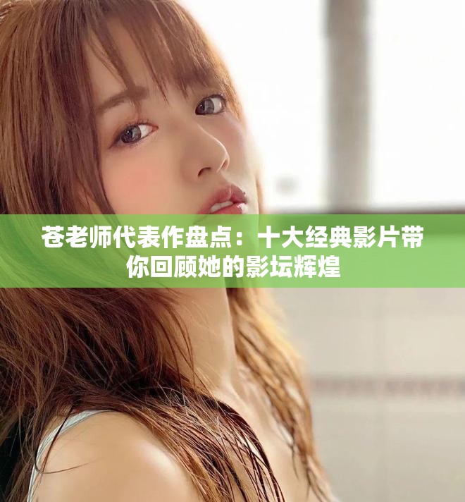 苍老师代表作盘点：十大经典影片带你回顾她的影坛辉煌