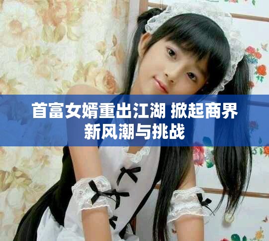 首富女婿重出江湖 掀起商界新风潮与挑战