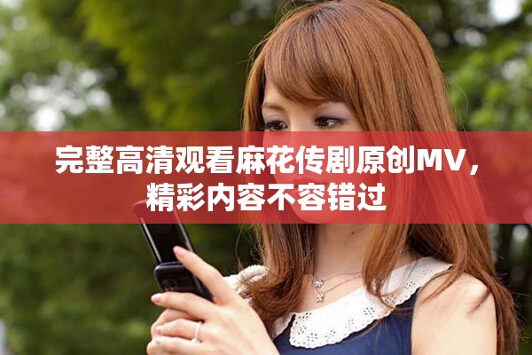 完整高清观看麻花传剧原创MV，精彩内容不容错过