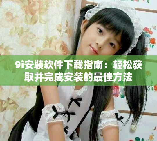 9i安装软件下载指南：轻松获取并完成安装的最佳方法