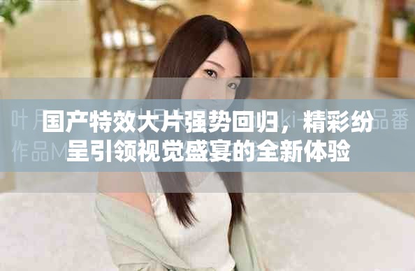 国产特效大片强势回归，精彩纷呈引领视觉盛宴的全新体验