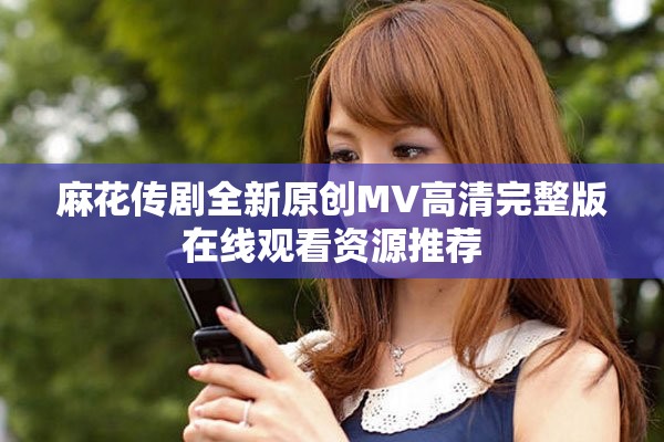 麻花传剧全新原创MV高清完整版在线观看资源推荐