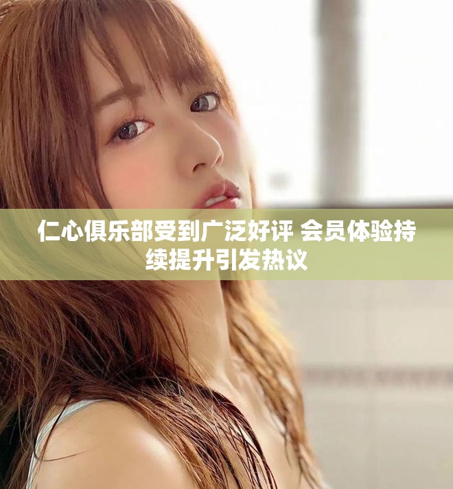 仁心俱乐部受到广泛好评 会员体验持续提升引发热议