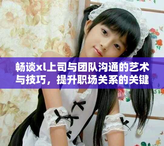畅谈xl上司与团队沟通的艺术与技巧，提升职场关系的关键要素