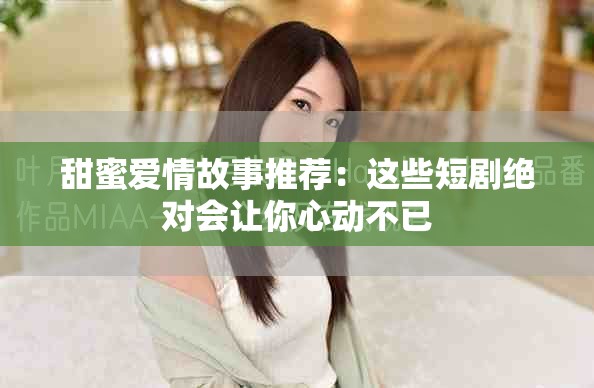 甜蜜爱情故事推荐：这些短剧绝对会让你心动不已