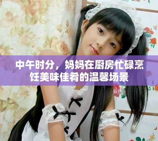 中午时分，妈妈在厨房忙碌烹饪美味佳肴的温馨场景