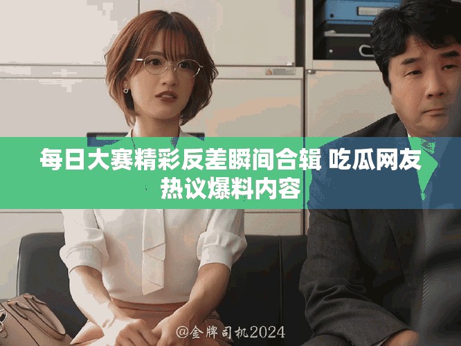 每日大赛精彩反差瞬间合辑 吃瓜网友热议爆料内容